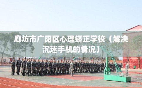 廊坊市广阳区心理矫正学校(解决沉迷手机的情况) 廊坊市广阳区心理矫正学校(解决沉迷手机的情况)