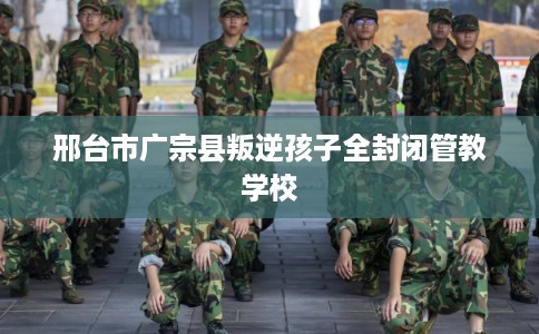 邢台市广宗县叛逆孩子全封闭管教学校 邢台市广宗县叛逆孩子全封闭管教学校