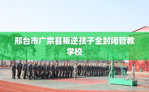 邢台市广宗县叛逆孩子全封闭管教学校 邢台市广宗县叛逆孩子全封闭管教学校