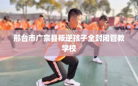 邢台市广宗县叛逆孩子全封闭管教学校 邢台市广宗县叛逆孩子全封闭管教学校