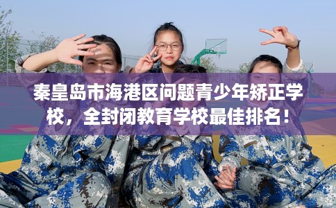 秦皇岛市海港区问题青少年矫正学校，全封闭教育学校最佳排名！