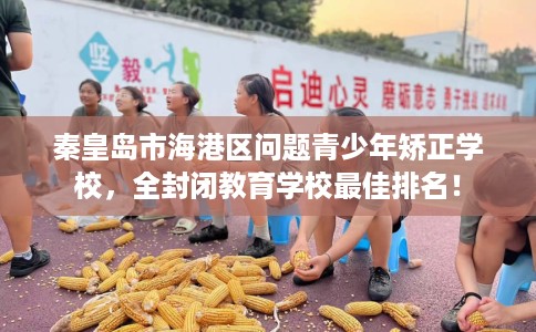 秦皇岛市海港区问题青少年矫正学校，全封闭教育学校最佳排名！