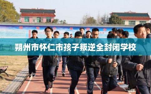 朔州市怀仁市孩子叛逆全封闭学校 朔州市怀仁市孩子叛逆全封闭学校