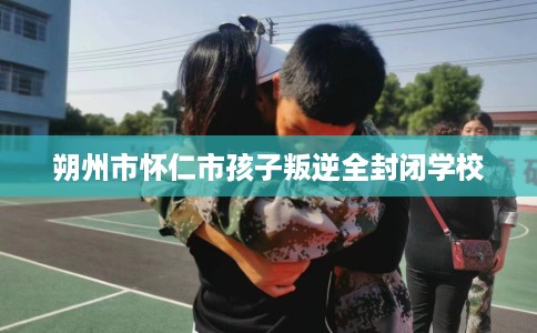 朔州市怀仁市孩子叛逆全封闭学校 朔州市怀仁市孩子叛逆全封闭学校