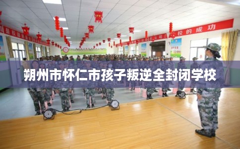 朔州市怀仁市孩子叛逆全封闭学校 朔州市怀仁市孩子叛逆全封闭学校