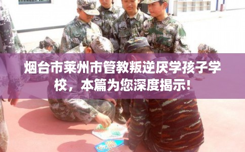 烟台市莱州市管教叛逆厌学孩子学校,本篇为您深度揭示! 烟台市莱州市管教叛逆厌学孩子学校,本篇为您深度揭示!