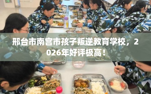 邢台市南宫市孩子叛逆教育学校,2026年好评极高! 邢台市南宫市孩子叛逆教育学校,2026年好评极高!