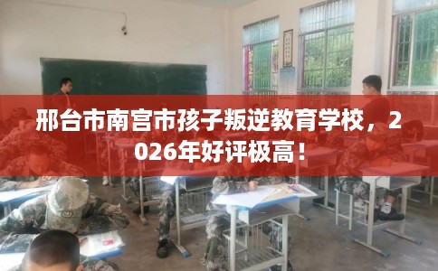 邢台市南宫市孩子叛逆教育学校,2026年好评极高! 邢台市南宫市孩子叛逆教育学校,2026年好评极高!