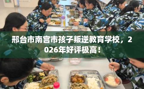 邢台市南宫市孩子叛逆教育学校，2026年好评极高！