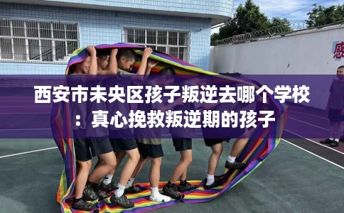 西安市未央区孩子叛逆去哪个学校:真心挽救叛逆期的孩子 西安市未央区孩子叛逆去哪个学校:真心挽救叛逆期的孩子