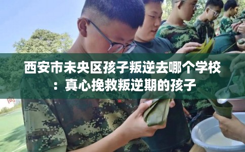 西安市未央区孩子叛逆去哪个学校:真心挽救叛逆期的孩子 西安市未央区孩子叛逆去哪个学校:真心挽救叛逆期的孩子