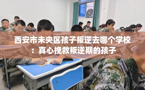 西安市未央区孩子叛逆去哪个学校:真心挽救叛逆期的孩子 西安市未央区孩子叛逆去哪个学校:真心挽救叛逆期的孩子