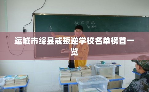 运城市绛县戒叛逆学校名单榜首一览