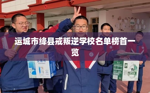 运城市绛县戒叛逆学校名单榜首一览