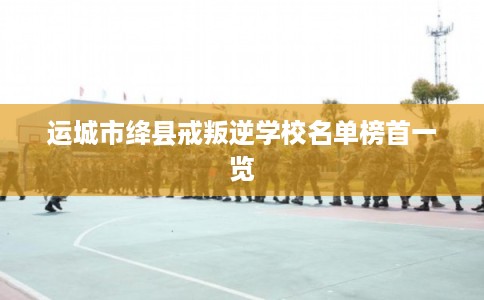 运城市绛县戒叛逆学校名单榜首一览