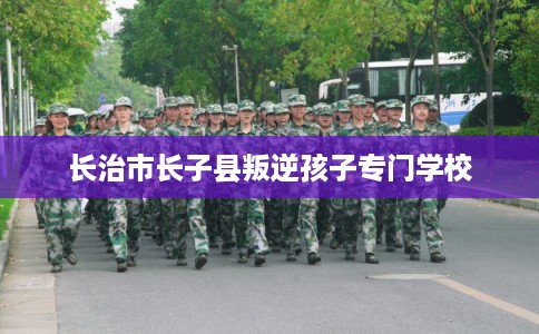 长治市长子县叛逆孩子专门学校 长治市长子县叛逆孩子专门学校