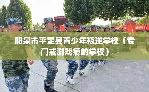 阳泉市平定县青少年叛逆学校（专门戒游戏瘾的学校）