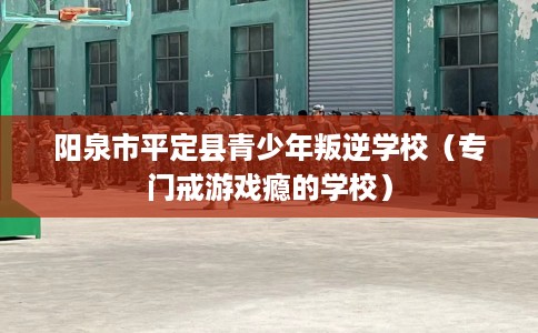 阳泉市平定县青少年叛逆学校（专门戒游戏瘾的学校）