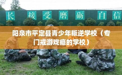 阳泉市平定县青少年叛逆学校（专门戒游戏瘾的学校）
