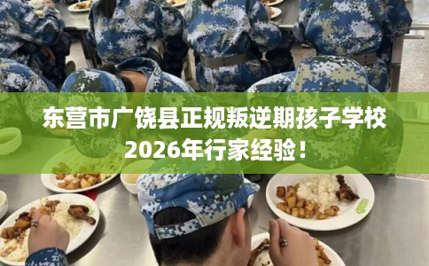 东营市广饶县正规叛逆期孩子学校2026年行家经验！