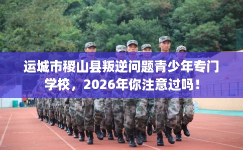 运城市稷山县叛逆问题青少年专门学校，2026年你注意过吗！