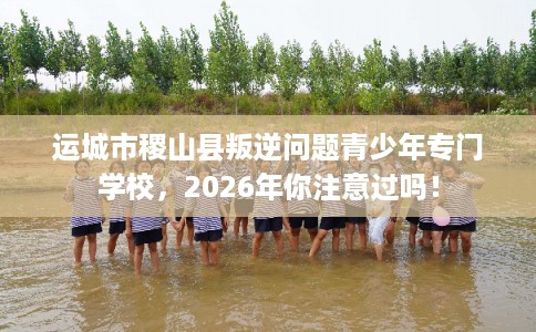 运城市稷山县叛逆问题青少年专门学校，2026年你注意过吗！