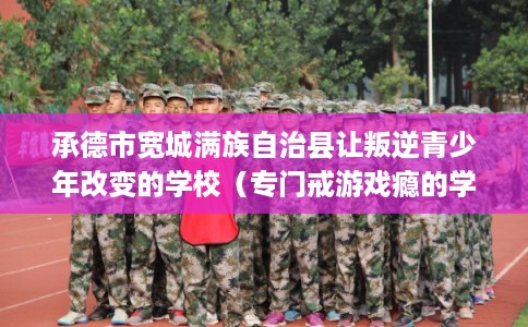 承德市宽城满族自治县让叛逆青少年改变的学校(专门戒游戏瘾的学校) 承德市宽城满族自治县让叛逆青少年改变的学校(专门戒游戏瘾的学校)