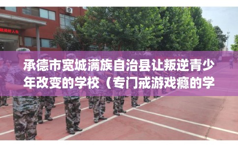 承德市宽城满族自治县让叛逆青少年改变的学校(专门戒游戏瘾的学校) 承德市宽城满族自治县让叛逆青少年改变的学校(专门戒游戏瘾的学校)
