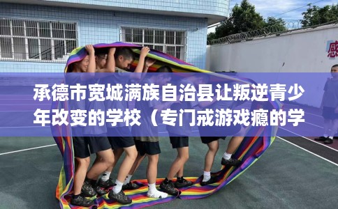 承德市宽城满族自治县让叛逆青少年改变的学校(专门戒游戏瘾的学校) 承德市宽城满族自治县让叛逆青少年改变的学校(专门戒游戏瘾的学校)