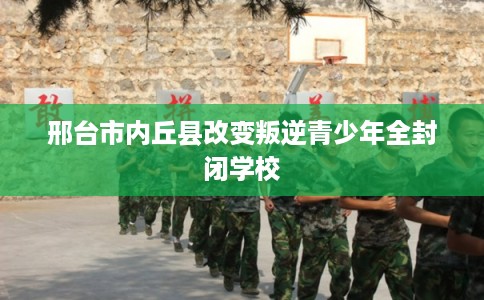 邢台市内丘县改变叛逆青少年全封闭学校 邢台市内丘县改变叛逆青少年全封闭学校