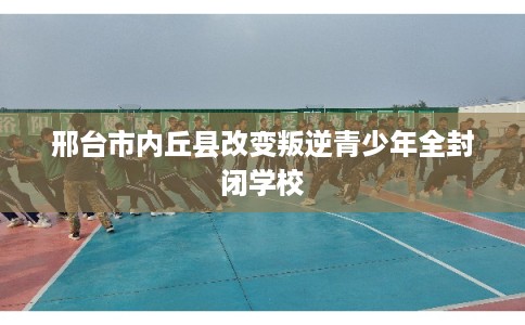 邢台市内丘县改变叛逆青少年全封闭学校 邢台市内丘县改变叛逆青少年全封闭学校