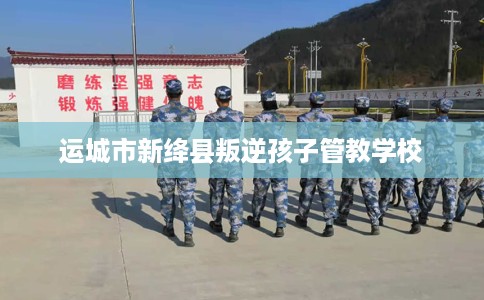 运城市新绛县叛逆孩子管教学校
