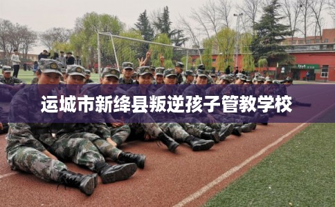 运城市新绛县叛逆孩子管教学校