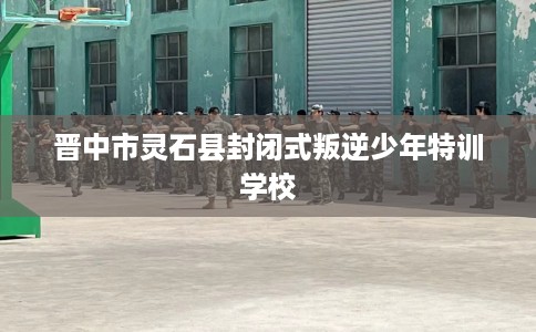 晋中市灵石县封闭式叛逆少年特训学校