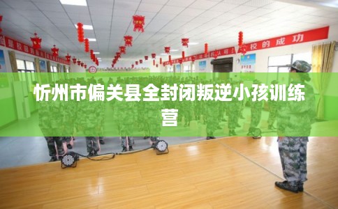 忻州市偏关县全封闭叛逆小孩训练营 忻州市偏关县全封闭叛逆小孩训练营