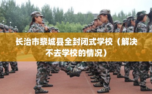 长治市黎城县全封闭式学校(解决不去学校的情况) 长治市黎城县全封闭式学校(解决不去学校的情况)