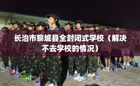 长治市黎城县全封闭式学校(解决不去学校的情况) 长治市黎城县全封闭式学校(解决不去学校的情况)