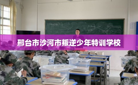 邢台市沙河市叛逆少年特训学校