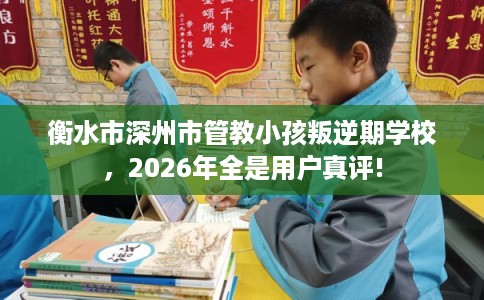 衡水市深州市管教小孩叛逆期学校,2026年全是用户真评! 衡水市深州市管教小孩叛逆期学校,2026年全是用户真评!