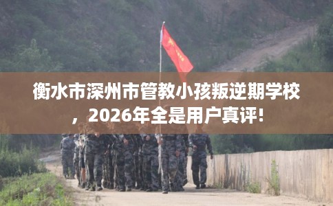 衡水市深州市管教小孩叛逆期学校,2026年全是用户真评! 衡水市深州市管教小孩叛逆期学校,2026年全是用户真评!