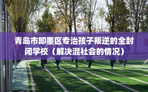青岛市即墨区专治孩子叛逆的全封闭学校(解决混社会的情况) 青岛市即墨区专治孩子叛逆的全封闭学校(解决混社会的情况)