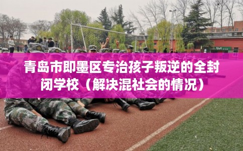 青岛市即墨区专治孩子叛逆的全封闭学校（解决混社会的情况）