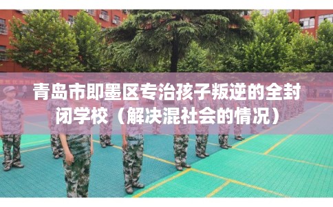 青岛市即墨区专治孩子叛逆的全封闭学校（解决混社会的情况）