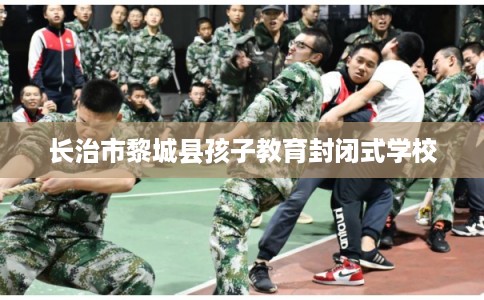 长治市黎城县孩子教育封闭式学校 长治市黎城县孩子教育封闭式学校