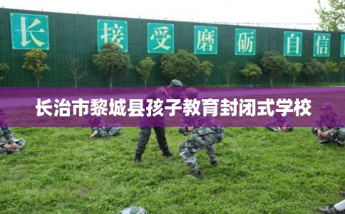长治市黎城县孩子教育封闭式学校 长治市黎城县孩子教育封闭式学校