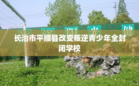 长治市平顺县改变叛逆青少年全封闭学校 长治市平顺县改变叛逆青少年全封闭学校