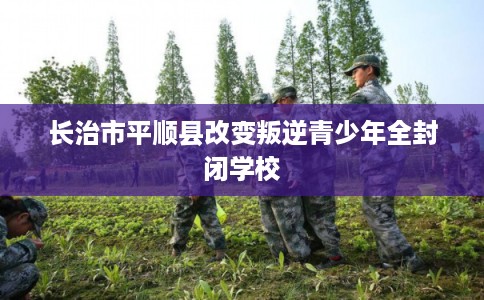 长治市平顺县改变叛逆青少年全封闭学校
