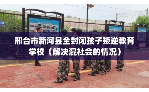 邢台市新河县全封闭孩子叛逆教育学校（解决混社会的情况）