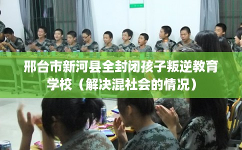 邢台市新河县全封闭孩子叛逆教育学校（解决混社会的情况）