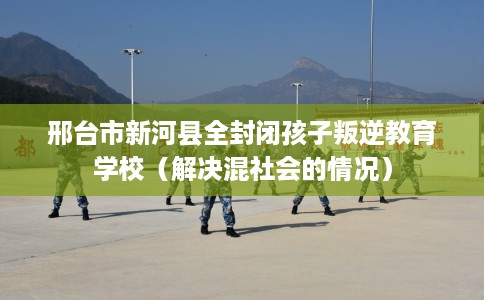 邢台市新河县全封闭孩子叛逆教育学校（解决混社会的情况）